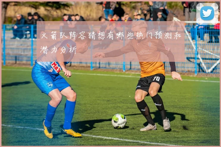 火箭队阵容猜想有哪些热门预测和潜力分析