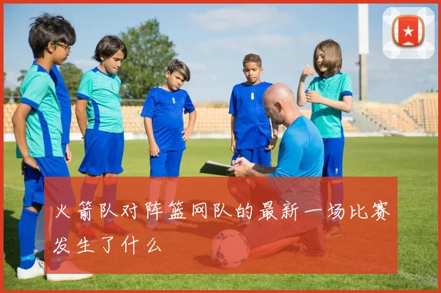 火箭队对阵篮网队的最新一场比赛发生了什么