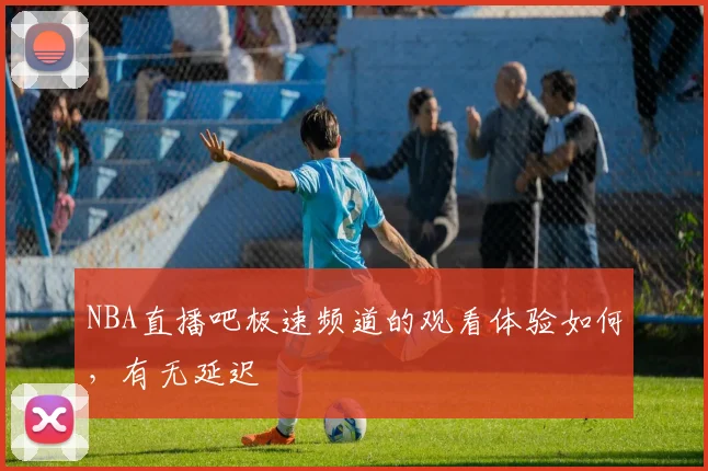 NBA直播吧极速频道的观看体验如何,有无延迟
